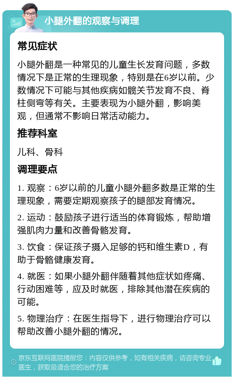 小腿外翻的观察与调理 常见症状 小腿外翻是一种常见的儿童生长发育问题，多数情况下是正常的生理现象，特别是在6岁以前。少数情况下可能与其他疾病如髋关节发育不良、脊柱侧弯等有关。主要表现为小腿外翻，影响美观，但通常不影响日常活动能力。 推荐科室 儿科、骨科 调理要点 1. 观察：6岁以前的儿童小腿外翻多数是正常的生理现象，需要定期观察孩子的腿部发育情况。 2. 运动：鼓励孩子进行适当的体育锻炼，帮助增强肌肉力量和改善骨骼发育。 3. 饮食：保证孩子摄入足够的钙和维生素D，有助于骨骼健康发育。 4. 就医：如果小腿外翻伴随着其他症状如疼痛、行动困难等，应及时就医，排除其他潜在疾病的可能。 5. 物理治疗：在医生指导下，进行物理治疗可以帮助改善小腿外翻的情况。