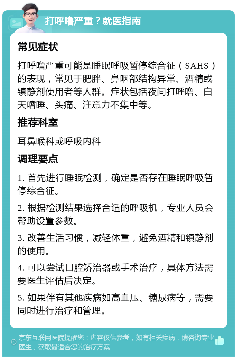 打呼噜严重？就医指南 常见症状 打呼噜严重可能是睡眠呼吸暂停综合征（SAHS）的表现，常见于肥胖、鼻咽部结构异常、酒精或镇静剂使用者等人群。症状包括夜间打呼噜、白天嗜睡、头痛、注意力不集中等。 推荐科室 耳鼻喉科或呼吸内科 调理要点 1. 首先进行睡眠检测，确定是否存在睡眠呼吸暂停综合征。 2. 根据检测结果选择合适的呼吸机，专业人员会帮助设置参数。 3. 改善生活习惯，减轻体重，避免酒精和镇静剂的使用。 4. 可以尝试口腔矫治器或手术治疗，具体方法需要医生评估后决定。 5. 如果伴有其他疾病如高血压、糖尿病等，需要同时进行治疗和管理。