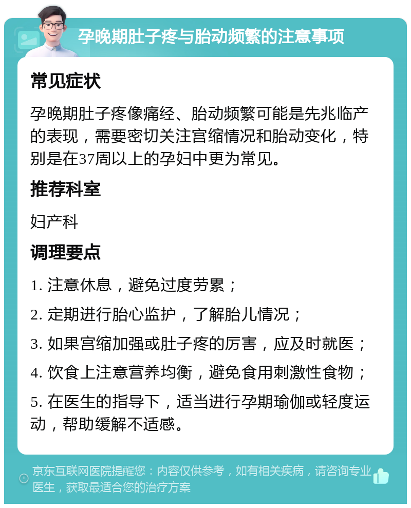 孕晚期肚子疼与胎动频繁的注意事项 常见症状 孕晚期肚子疼像痛经、胎动频繁可能是先兆临产的表现，需要密切关注宫缩情况和胎动变化，特别是在37周以上的孕妇中更为常见。 推荐科室 妇产科 调理要点 1. 注意休息，避免过度劳累； 2. 定期进行胎心监护，了解胎儿情况； 3. 如果宫缩加强或肚子疼的厉害，应及时就医； 4. 饮食上注意营养均衡，避免食用刺激性食物； 5. 在医生的指导下，适当进行孕期瑜伽或轻度运动，帮助缓解不适感。