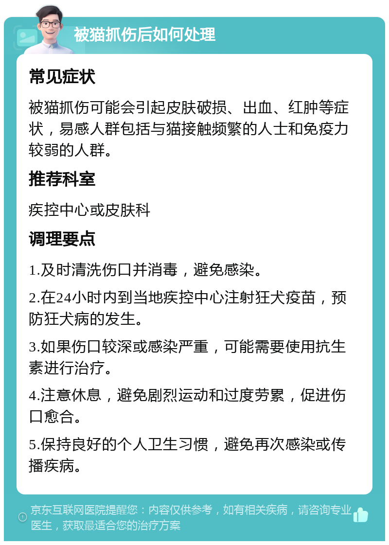 被猫抓伤后如何处理 常见症状 被猫抓伤可能会引起皮肤破损、出血、红肿等症状，易感人群包括与猫接触频繁的人士和免疫力较弱的人群。 推荐科室 疾控中心或皮肤科 调理要点 1.及时清洗伤口并消毒，避免感染。 2.在24小时内到当地疾控中心注射狂犬疫苗，预防狂犬病的发生。 3.如果伤口较深或感染严重，可能需要使用抗生素进行治疗。 4.注意休息，避免剧烈运动和过度劳累，促进伤口愈合。 5.保持良好的个人卫生习惯，避免再次感染或传播疾病。