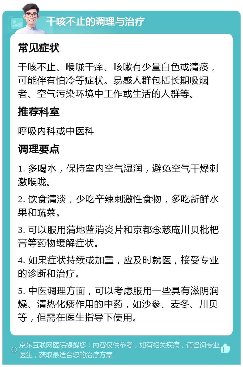 干咳不止的调理与治疗 常见症状 干咳不止、喉咙干痒、咳嗽有少量白色或清痰，可能伴有怕冷等症状。易感人群包括长期吸烟者、空气污染环境中工作或生活的人群等。 推荐科室 呼吸内科或中医科 调理要点 1. 多喝水，保持室内空气湿润，避免空气干燥刺激喉咙。 2. 饮食清淡，少吃辛辣刺激性食物，多吃新鲜水果和蔬菜。 3. 可以服用蒲地蓝消炎片和京都念慈庵川贝枇杷膏等药物缓解症状。 4. 如果症状持续或加重，应及时就医，接受专业的诊断和治疗。 5. 中医调理方面，可以考虑服用一些具有滋阴润燥、清热化痰作用的中药，如沙参、麦冬、川贝等，但需在医生指导下使用。