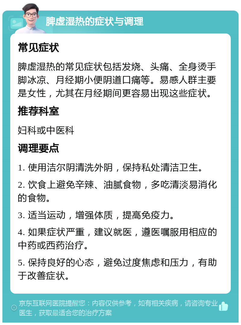 脾虚湿热的症状与调理 常见症状 脾虚湿热的常见症状包括发烧、头痛、全身烫手脚冰凉、月经期小便阴道口痛等。易感人群主要是女性，尤其在月经期间更容易出现这些症状。 推荐科室 妇科或中医科 调理要点 1. 使用洁尔阴清洗外阴，保持私处清洁卫生。 2. 饮食上避免辛辣、油腻食物，多吃清淡易消化的食物。 3. 适当运动，增强体质，提高免疫力。 4. 如果症状严重，建议就医，遵医嘱服用相应的中药或西药治疗。 5. 保持良好的心态，避免过度焦虑和压力，有助于改善症状。