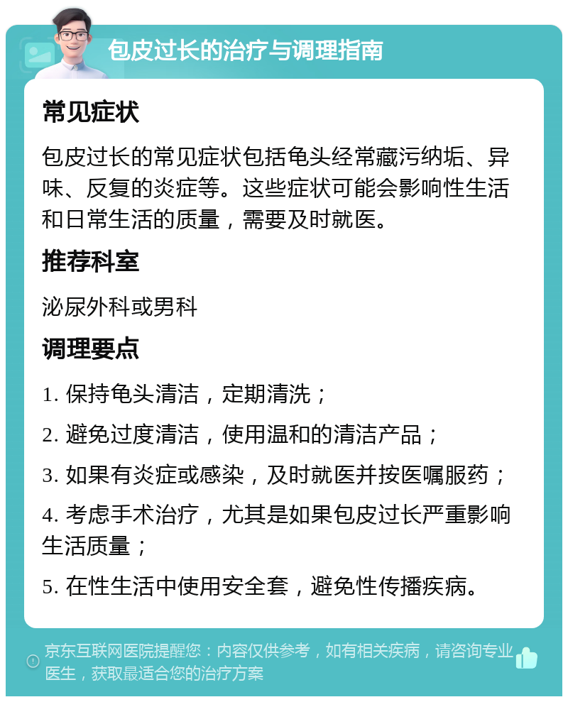 包皮过长的治疗与调理指南 常见症状 包皮过长的常见症状包括龟头经常藏污纳垢、异味、反复的炎症等。这些症状可能会影响性生活和日常生活的质量，需要及时就医。 推荐科室 泌尿外科或男科 调理要点 1. 保持龟头清洁，定期清洗； 2. 避免过度清洁，使用温和的清洁产品； 3. 如果有炎症或感染，及时就医并按医嘱服药； 4. 考虑手术治疗，尤其是如果包皮过长严重影响生活质量； 5. 在性生活中使用安全套，避免性传播疾病。