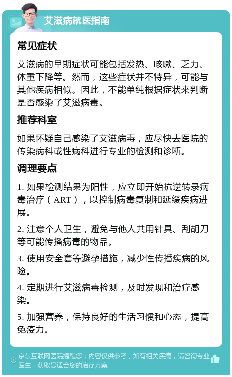 艾滋病就医指南 常见症状 艾滋病的早期症状可能包括发热、咳嗽、乏力、体重下降等。然而，这些症状并不特异，可能与其他疾病相似。因此，不能单纯根据症状来判断是否感染了艾滋病毒。 推荐科室 如果怀疑自己感染了艾滋病毒，应尽快去医院的传染病科或性病科进行专业的检测和诊断。 调理要点 1. 如果检测结果为阳性，应立即开始抗逆转录病毒治疗（ART），以控制病毒复制和延缓疾病进展。 2. 注意个人卫生，避免与他人共用针具、刮胡刀等可能传播病毒的物品。 3. 使用安全套等避孕措施，减少性传播疾病的风险。 4. 定期进行艾滋病毒检测，及时发现和治疗感染。 5. 加强营养，保持良好的生活习惯和心态，提高免疫力。