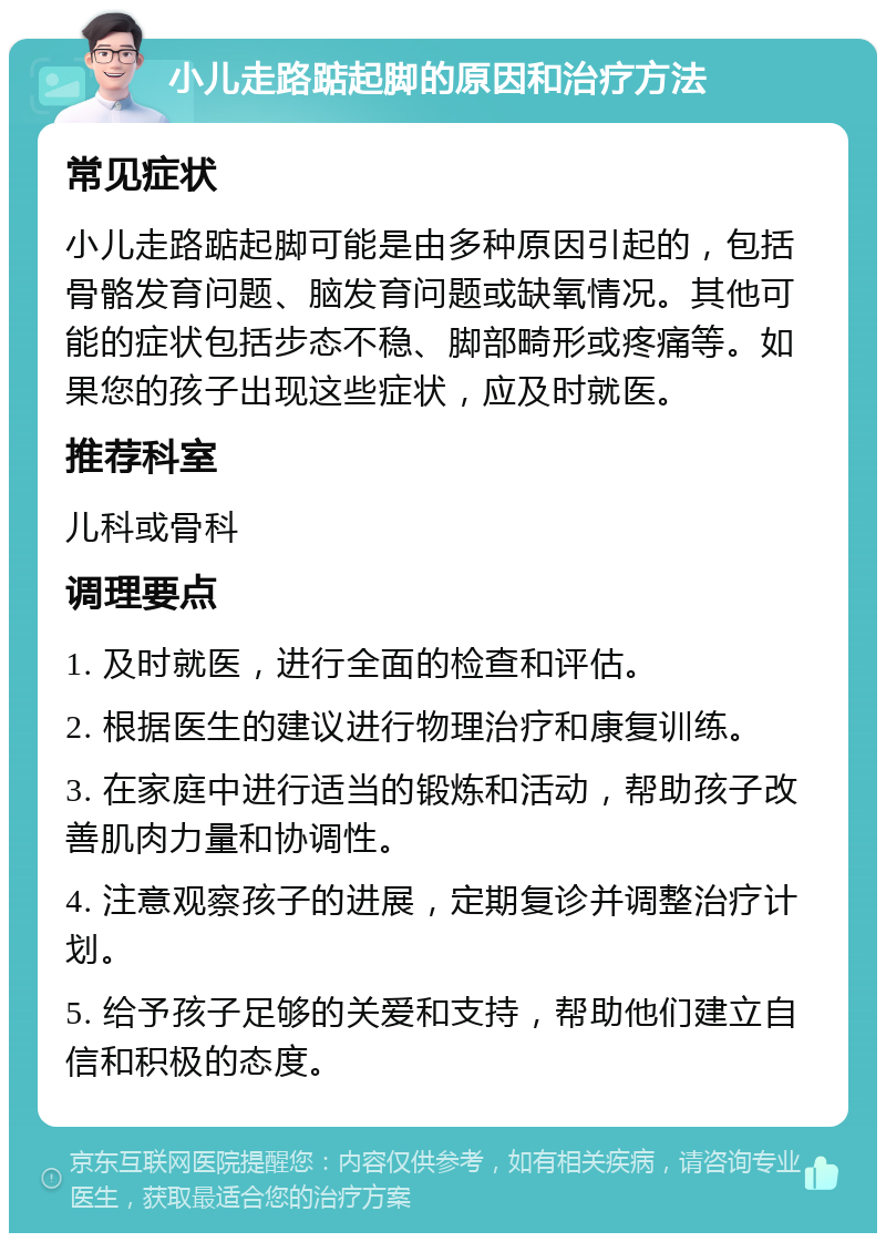 小儿走路踮起脚的原因和治疗方法 常见症状 小儿走路踮起脚可能是由多种原因引起的，包括骨骼发育问题、脑发育问题或缺氧情况。其他可能的症状包括步态不稳、脚部畸形或疼痛等。如果您的孩子出现这些症状，应及时就医。 推荐科室 儿科或骨科 调理要点 1. 及时就医，进行全面的检查和评估。 2. 根据医生的建议进行物理治疗和康复训练。 3. 在家庭中进行适当的锻炼和活动，帮助孩子改善肌肉力量和协调性。 4. 注意观察孩子的进展，定期复诊并调整治疗计划。 5. 给予孩子足够的关爱和支持，帮助他们建立自信和积极的态度。