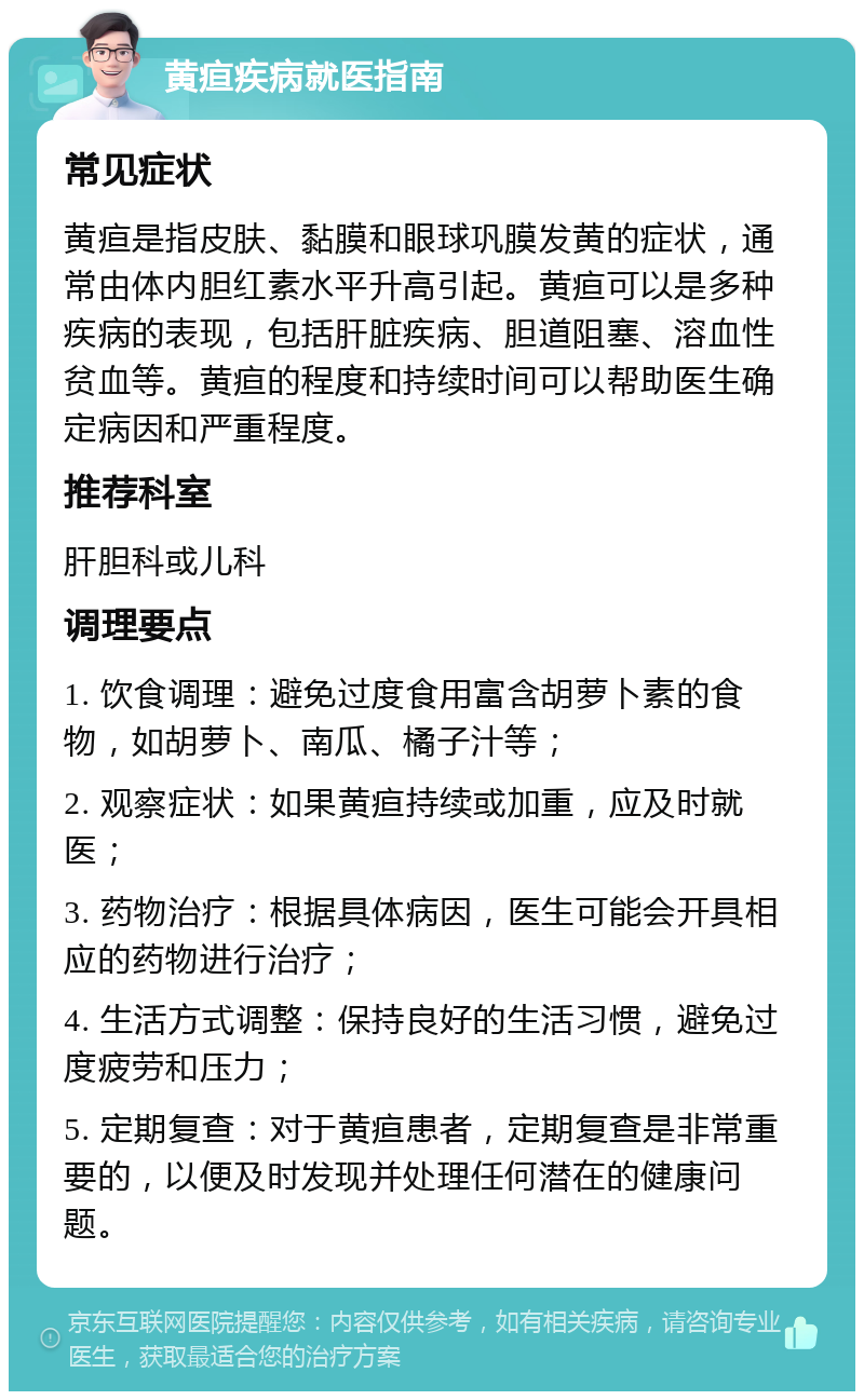 黄疸疾病就医指南 常见症状 黄疸是指皮肤、黏膜和眼球巩膜发黄的症状，通常由体内胆红素水平升高引起。黄疸可以是多种疾病的表现，包括肝脏疾病、胆道阻塞、溶血性贫血等。黄疸的程度和持续时间可以帮助医生确定病因和严重程度。 推荐科室 肝胆科或儿科 调理要点 1. 饮食调理：避免过度食用富含胡萝卜素的食物，如胡萝卜、南瓜、橘子汁等； 2. 观察症状：如果黄疸持续或加重，应及时就医； 3. 药物治疗：根据具体病因，医生可能会开具相应的药物进行治疗； 4. 生活方式调整：保持良好的生活习惯，避免过度疲劳和压力； 5. 定期复查：对于黄疸患者，定期复查是非常重要的，以便及时发现并处理任何潜在的健康问题。