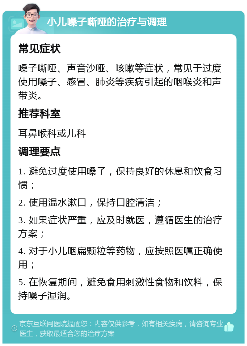 小儿嗓子嘶哑的治疗与调理 常见症状 嗓子嘶哑、声音沙哑、咳嗽等症状，常见于过度使用嗓子、感冒、肺炎等疾病引起的咽喉炎和声带炎。 推荐科室 耳鼻喉科或儿科 调理要点 1. 避免过度使用嗓子，保持良好的休息和饮食习惯； 2. 使用温水漱口，保持口腔清洁； 3. 如果症状严重，应及时就医，遵循医生的治疗方案； 4. 对于小儿咽扁颗粒等药物，应按照医嘱正确使用； 5. 在恢复期间，避免食用刺激性食物和饮料，保持嗓子湿润。