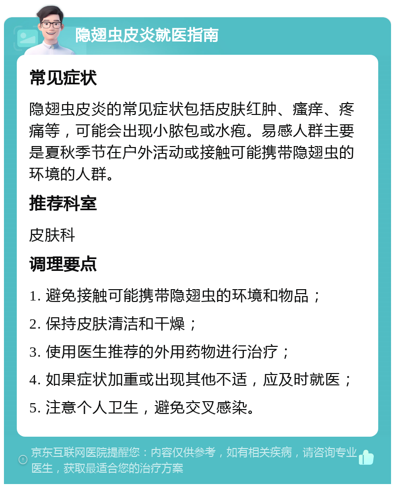 隐翅虫皮炎就医指南 常见症状 隐翅虫皮炎的常见症状包括皮肤红肿、瘙痒、疼痛等，可能会出现小脓包或水疱。易感人群主要是夏秋季节在户外活动或接触可能携带隐翅虫的环境的人群。 推荐科室 皮肤科 调理要点 1. 避免接触可能携带隐翅虫的环境和物品； 2. 保持皮肤清洁和干燥； 3. 使用医生推荐的外用药物进行治疗； 4. 如果症状加重或出现其他不适，应及时就医； 5. 注意个人卫生，避免交叉感染。