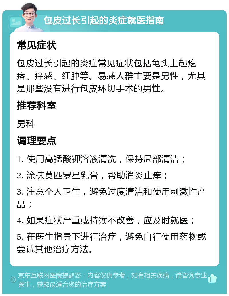 包皮过长引起的炎症就医指南 常见症状 包皮过长引起的炎症常见症状包括龟头上起疙瘩、痒感、红肿等。易感人群主要是男性，尤其是那些没有进行包皮环切手术的男性。 推荐科室 男科 调理要点 1. 使用高锰酸钾溶液清洗，保持局部清洁； 2. 涂抹莫匹罗星乳膏，帮助消炎止痒； 3. 注意个人卫生，避免过度清洁和使用刺激性产品； 4. 如果症状严重或持续不改善，应及时就医； 5. 在医生指导下进行治疗，避免自行使用药物或尝试其他治疗方法。