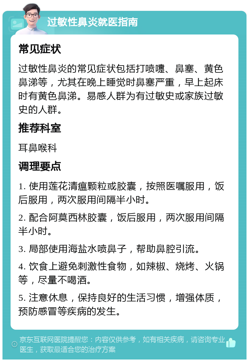 过敏性鼻炎就医指南 常见症状 过敏性鼻炎的常见症状包括打喷嚏、鼻塞、黄色鼻涕等，尤其在晚上睡觉时鼻塞严重，早上起床时有黄色鼻涕。易感人群为有过敏史或家族过敏史的人群。 推荐科室 耳鼻喉科 调理要点 1. 使用莲花清瘟颗粒或胶囊，按照医嘱服用，饭后服用，两次服用间隔半小时。 2. 配合阿莫西林胶囊，饭后服用，两次服用间隔半小时。 3. 局部使用海盐水喷鼻子，帮助鼻腔引流。 4. 饮食上避免刺激性食物，如辣椒、烧烤、火锅等，尽量不喝酒。 5. 注意休息，保持良好的生活习惯，增强体质，预防感冒等疾病的发生。