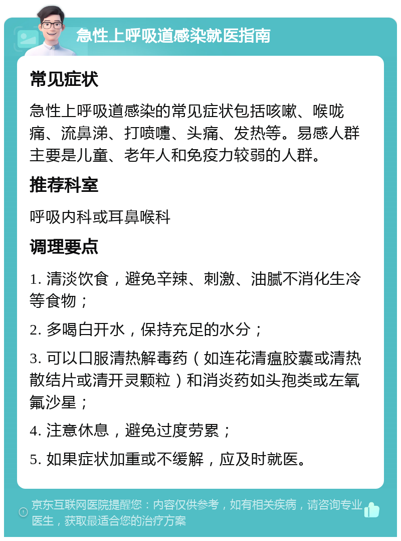 急性上呼吸道感染就医指南 常见症状 急性上呼吸道感染的常见症状包括咳嗽、喉咙痛、流鼻涕、打喷嚏、头痛、发热等。易感人群主要是儿童、老年人和免疫力较弱的人群。 推荐科室 呼吸内科或耳鼻喉科 调理要点 1. 清淡饮食，避免辛辣、刺激、油腻不消化生冷等食物； 2. 多喝白开水，保持充足的水分； 3. 可以口服清热解毒药（如连花清瘟胶囊或清热散结片或清开灵颗粒）和消炎药如头孢类或左氧氟沙星； 4. 注意休息，避免过度劳累； 5. 如果症状加重或不缓解，应及时就医。