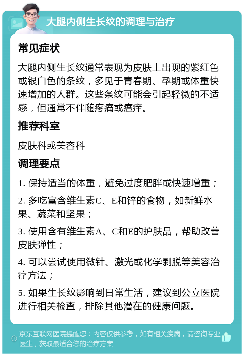 大腿内侧生长纹的调理与治疗 常见症状 大腿内侧生长纹通常表现为皮肤上出现的紫红色或银白色的条纹，多见于青春期、孕期或体重快速增加的人群。这些条纹可能会引起轻微的不适感，但通常不伴随疼痛或瘙痒。 推荐科室 皮肤科或美容科 调理要点 1. 保持适当的体重，避免过度肥胖或快速增重； 2. 多吃富含维生素C、E和锌的食物，如新鲜水果、蔬菜和坚果； 3. 使用含有维生素A、C和E的护肤品，帮助改善皮肤弹性； 4. 可以尝试使用微针、激光或化学剥脱等美容治疗方法； 5. 如果生长纹影响到日常生活，建议到公立医院进行相关检查，排除其他潜在的健康问题。