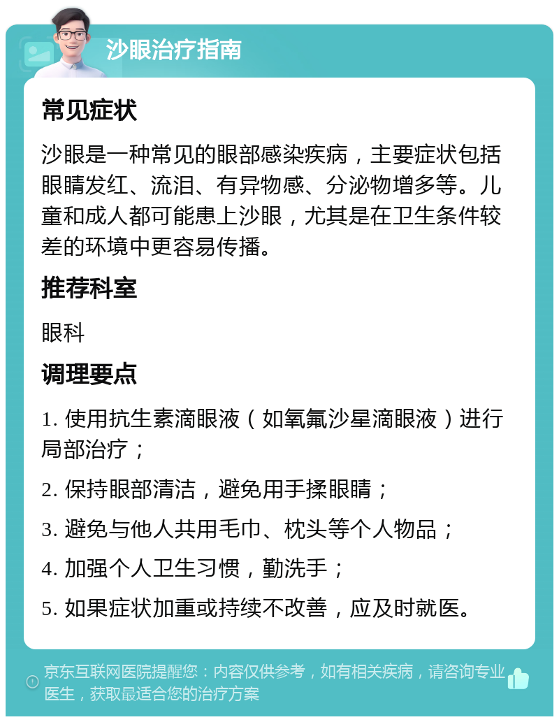 沙眼治疗指南 常见症状 沙眼是一种常见的眼部感染疾病，主要症状包括眼睛发红、流泪、有异物感、分泌物增多等。儿童和成人都可能患上沙眼，尤其是在卫生条件较差的环境中更容易传播。 推荐科室 眼科 调理要点 1. 使用抗生素滴眼液（如氧氟沙星滴眼液）进行局部治疗； 2. 保持眼部清洁，避免用手揉眼睛； 3. 避免与他人共用毛巾、枕头等个人物品； 4. 加强个人卫生习惯，勤洗手； 5. 如果症状加重或持续不改善，应及时就医。