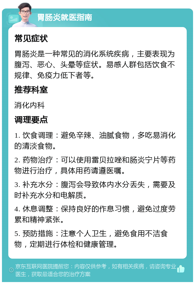 胃肠炎就医指南 常见症状 胃肠炎是一种常见的消化系统疾病，主要表现为腹泻、恶心、头晕等症状。易感人群包括饮食不规律、免疫力低下者等。 推荐科室 消化内科 调理要点 1. 饮食调理：避免辛辣、油腻食物，多吃易消化的清淡食物。 2. 药物治疗：可以使用雷贝拉唑和肠炎宁片等药物进行治疗，具体用药请遵医嘱。 3. 补充水分：腹泻会导致体内水分丢失，需要及时补充水分和电解质。 4. 休息调整：保持良好的作息习惯，避免过度劳累和精神紧张。 5. 预防措施：注意个人卫生，避免食用不洁食物，定期进行体检和健康管理。