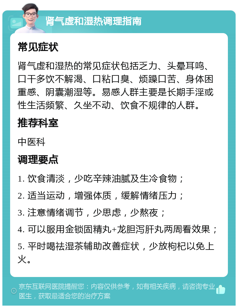 肾气虚和湿热调理指南 常见症状 肾气虚和湿热的常见症状包括乏力、头晕耳鸣、口干多饮不解渴、口粘口臭、烦躁口苦、身体困重感、阴囊潮湿等。易感人群主要是长期手淫或性生活频繁、久坐不动、饮食不规律的人群。 推荐科室 中医科 调理要点 1. 饮食清淡，少吃辛辣油腻及生冷食物； 2. 适当运动，增强体质，缓解情绪压力； 3. 注意情绪调节，少思虑，少熬夜； 4. 可以服用金锁固精丸+龙胆泻肝丸两周看效果； 5. 平时喝祛湿茶辅助改善症状，少放枸杞以免上火。