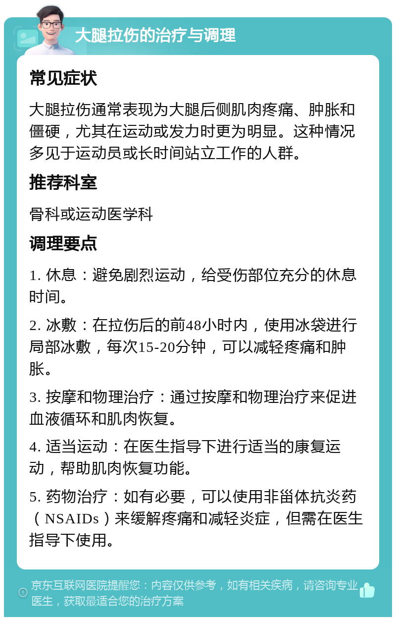 大腿拉伤的治疗与调理 常见症状 大腿拉伤通常表现为大腿后侧肌肉疼痛、肿胀和僵硬，尤其在运动或发力时更为明显。这种情况多见于运动员或长时间站立工作的人群。 推荐科室 骨科或运动医学科 调理要点 1. 休息：避免剧烈运动，给受伤部位充分的休息时间。 2. 冰敷：在拉伤后的前48小时内，使用冰袋进行局部冰敷，每次15-20分钟，可以减轻疼痛和肿胀。 3. 按摩和物理治疗：通过按摩和物理治疗来促进血液循环和肌肉恢复。 4. 适当运动：在医生指导下进行适当的康复运动，帮助肌肉恢复功能。 5. 药物治疗：如有必要，可以使用非甾体抗炎药（NSAIDs）来缓解疼痛和减轻炎症，但需在医生指导下使用。