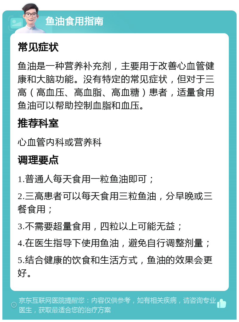 鱼油食用指南 常见症状 鱼油是一种营养补充剂，主要用于改善心血管健康和大脑功能。没有特定的常见症状，但对于三高（高血压、高血脂、高血糖）患者，适量食用鱼油可以帮助控制血脂和血压。 推荐科室 心血管内科或营养科 调理要点 1.普通人每天食用一粒鱼油即可； 2.三高患者可以每天食用三粒鱼油，分早晚或三餐食用； 3.不需要超量食用，四粒以上可能无益； 4.在医生指导下使用鱼油，避免自行调整剂量； 5.结合健康的饮食和生活方式，鱼油的效果会更好。