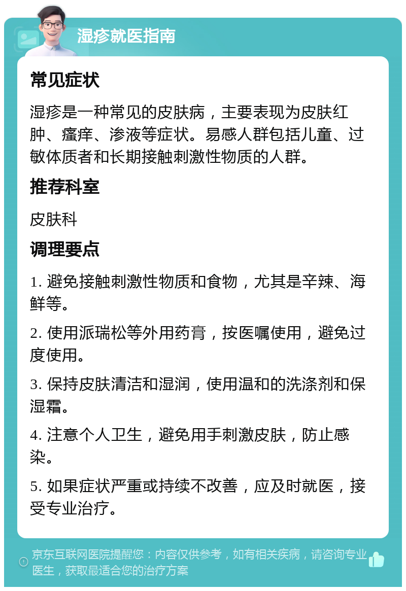 湿疹就医指南 常见症状 湿疹是一种常见的皮肤病，主要表现为皮肤红肿、瘙痒、渗液等症状。易感人群包括儿童、过敏体质者和长期接触刺激性物质的人群。 推荐科室 皮肤科 调理要点 1. 避免接触刺激性物质和食物，尤其是辛辣、海鲜等。 2. 使用派瑞松等外用药膏，按医嘱使用，避免过度使用。 3. 保持皮肤清洁和湿润，使用温和的洗涤剂和保湿霜。 4. 注意个人卫生，避免用手刺激皮肤，防止感染。 5. 如果症状严重或持续不改善，应及时就医，接受专业治疗。