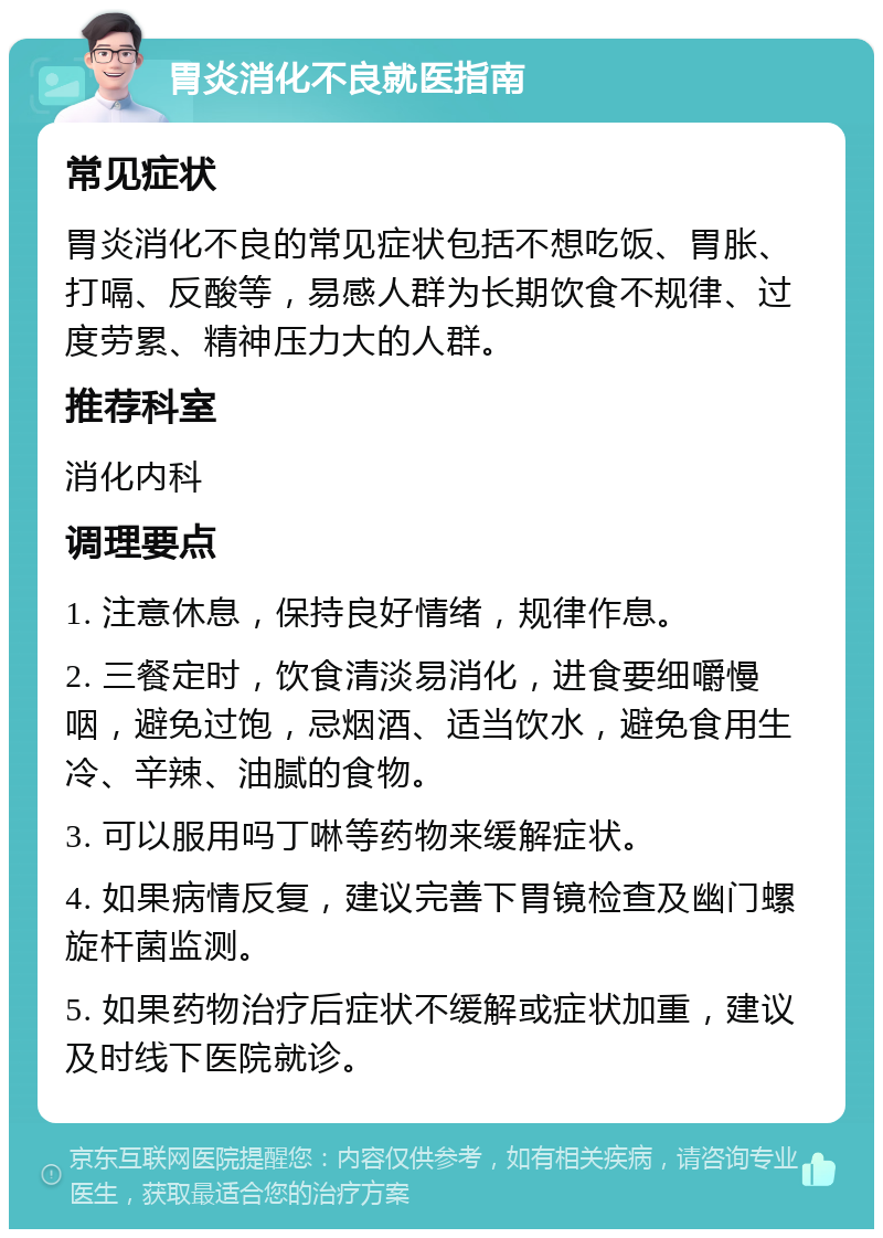 胃炎消化不良就医指南 常见症状 胃炎消化不良的常见症状包括不想吃饭、胃胀、打嗝、反酸等，易感人群为长期饮食不规律、过度劳累、精神压力大的人群。 推荐科室 消化内科 调理要点 1. 注意休息，保持良好情绪，规律作息。 2. 三餐定时，饮食清淡易消化，进食要细嚼慢咽，避免过饱，忌烟酒、适当饮水，避免食用生冷、辛辣、油腻的食物。 3. 可以服用吗丁啉等药物来缓解症状。 4. 如果病情反复，建议完善下胃镜检查及幽门螺旋杆菌监测。 5. 如果药物治疗后症状不缓解或症状加重，建议及时线下医院就诊。