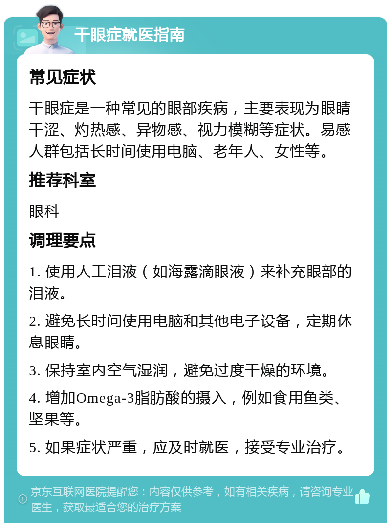 干眼症就医指南 常见症状 干眼症是一种常见的眼部疾病，主要表现为眼睛干涩、灼热感、异物感、视力模糊等症状。易感人群包括长时间使用电脑、老年人、女性等。 推荐科室 眼科 调理要点 1. 使用人工泪液（如海露滴眼液）来补充眼部的泪液。 2. 避免长时间使用电脑和其他电子设备，定期休息眼睛。 3. 保持室内空气湿润，避免过度干燥的环境。 4. 增加Omega-3脂肪酸的摄入，例如食用鱼类、坚果等。 5. 如果症状严重，应及时就医，接受专业治疗。