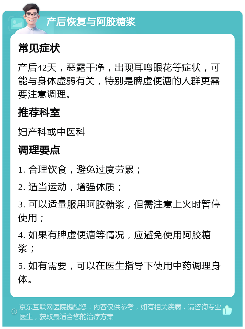 产后恢复与阿胶糖浆 常见症状 产后42天，恶露干净，出现耳鸣眼花等症状，可能与身体虚弱有关，特别是脾虚便溏的人群更需要注意调理。 推荐科室 妇产科或中医科 调理要点 1. 合理饮食，避免过度劳累； 2. 适当运动，增强体质； 3. 可以适量服用阿胶糖浆，但需注意上火时暂停使用； 4. 如果有脾虚便溏等情况，应避免使用阿胶糖浆； 5. 如有需要，可以在医生指导下使用中药调理身体。