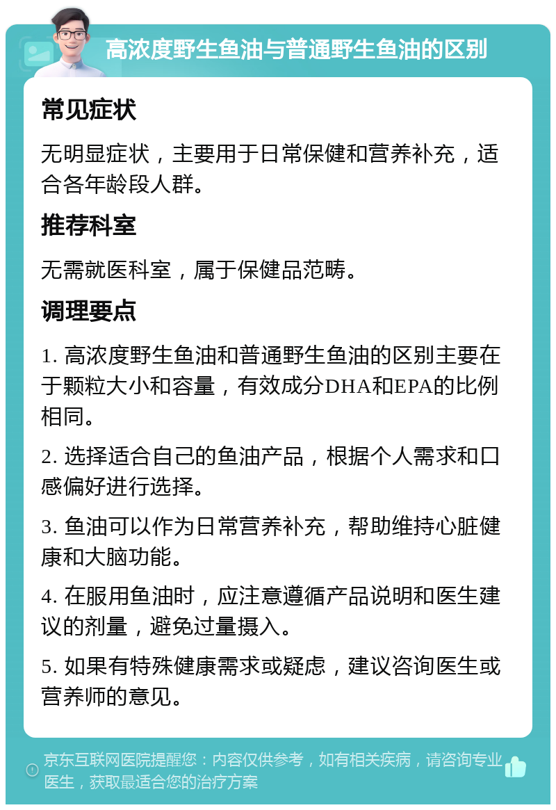 高浓度野生鱼油与普通野生鱼油的区别 常见症状 无明显症状，主要用于日常保健和营养补充，适合各年龄段人群。 推荐科室 无需就医科室，属于保健品范畴。 调理要点 1. 高浓度野生鱼油和普通野生鱼油的区别主要在于颗粒大小和容量，有效成分DHA和EPA的比例相同。 2. 选择适合自己的鱼油产品，根据个人需求和口感偏好进行选择。 3. 鱼油可以作为日常营养补充，帮助维持心脏健康和大脑功能。 4. 在服用鱼油时，应注意遵循产品说明和医生建议的剂量，避免过量摄入。 5. 如果有特殊健康需求或疑虑，建议咨询医生或营养师的意见。