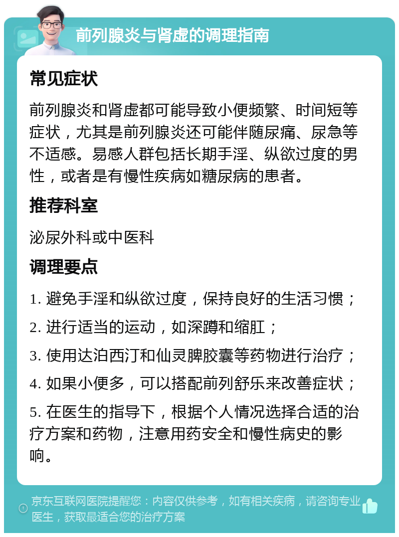 前列腺炎与肾虚的调理指南 常见症状 前列腺炎和肾虚都可能导致小便频繁、时间短等症状，尤其是前列腺炎还可能伴随尿痛、尿急等不适感。易感人群包括长期手淫、纵欲过度的男性，或者是有慢性疾病如糖尿病的患者。 推荐科室 泌尿外科或中医科 调理要点 1. 避免手淫和纵欲过度，保持良好的生活习惯； 2. 进行适当的运动，如深蹲和缩肛； 3. 使用达泊西汀和仙灵脾胶囊等药物进行治疗； 4. 如果小便多，可以搭配前列舒乐来改善症状； 5. 在医生的指导下，根据个人情况选择合适的治疗方案和药物，注意用药安全和慢性病史的影响。