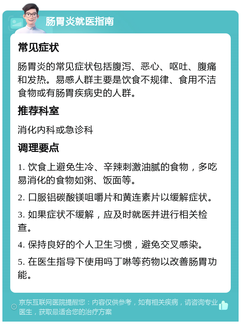 肠胃炎就医指南 常见症状 肠胃炎的常见症状包括腹泻、恶心、呕吐、腹痛和发热。易感人群主要是饮食不规律、食用不洁食物或有肠胃疾病史的人群。 推荐科室 消化内科或急诊科 调理要点 1. 饮食上避免生冷、辛辣刺激油腻的食物，多吃易消化的食物如粥、饭面等。 2. 口服铝碳酸镁咀嚼片和黄连素片以缓解症状。 3. 如果症状不缓解，应及时就医并进行相关检查。 4. 保持良好的个人卫生习惯，避免交叉感染。 5. 在医生指导下使用吗丁啉等药物以改善肠胃功能。