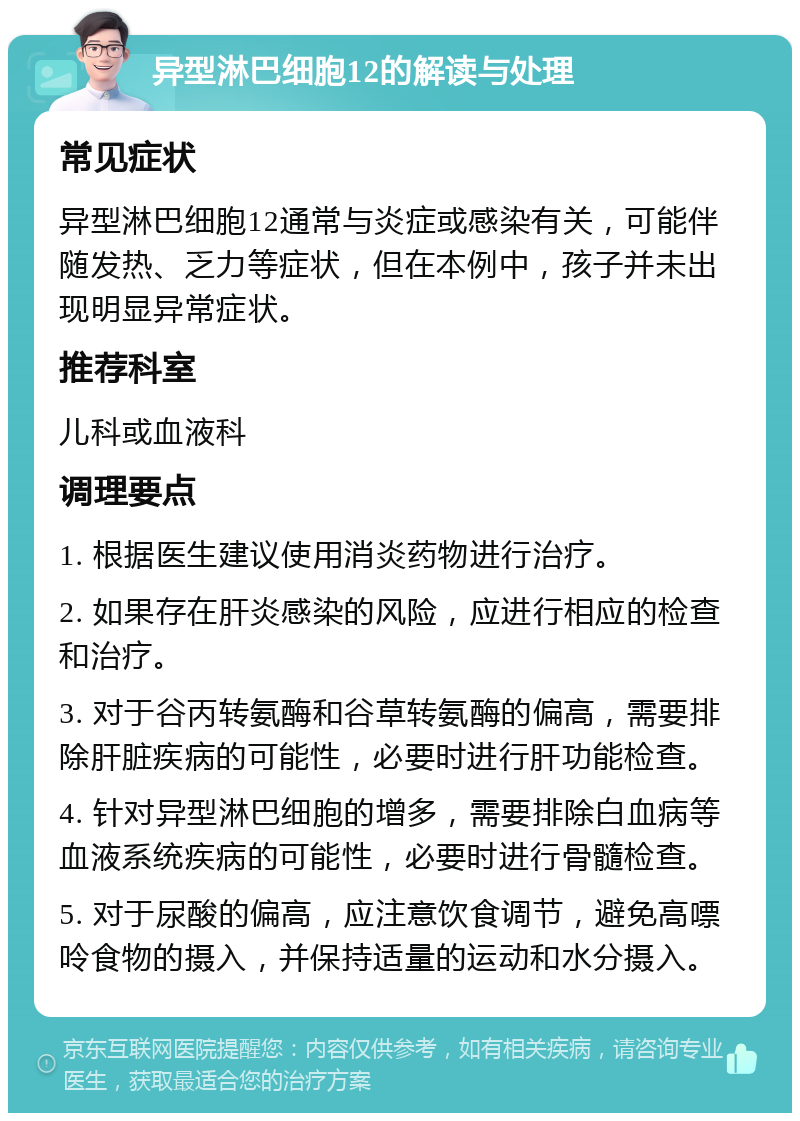 异型淋巴细胞12的解读与处理 常见症状 异型淋巴细胞12通常与炎症或感染有关，可能伴随发热、乏力等症状，但在本例中，孩子并未出现明显异常症状。 推荐科室 儿科或血液科 调理要点 1. 根据医生建议使用消炎药物进行治疗。 2. 如果存在肝炎感染的风险，应进行相应的检查和治疗。 3. 对于谷丙转氨酶和谷草转氨酶的偏高，需要排除肝脏疾病的可能性，必要时进行肝功能检查。 4. 针对异型淋巴细胞的增多，需要排除白血病等血液系统疾病的可能性，必要时进行骨髓检查。 5. 对于尿酸的偏高，应注意饮食调节，避免高嘌呤食物的摄入，并保持适量的运动和水分摄入。