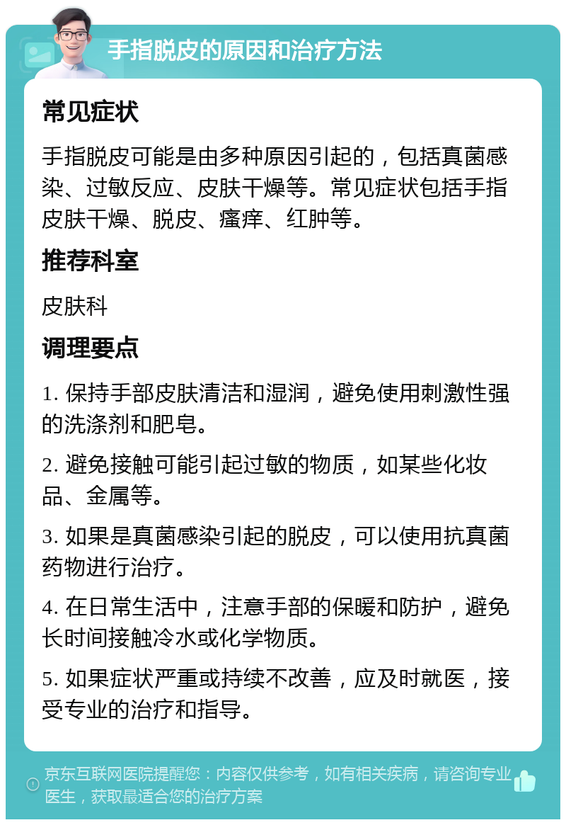 手指脱皮的原因和治疗方法 常见症状 手指脱皮可能是由多种原因引起的，包括真菌感染、过敏反应、皮肤干燥等。常见症状包括手指皮肤干燥、脱皮、瘙痒、红肿等。 推荐科室 皮肤科 调理要点 1. 保持手部皮肤清洁和湿润，避免使用刺激性强的洗涤剂和肥皂。 2. 避免接触可能引起过敏的物质，如某些化妆品、金属等。 3. 如果是真菌感染引起的脱皮，可以使用抗真菌药物进行治疗。 4. 在日常生活中，注意手部的保暖和防护，避免长时间接触冷水或化学物质。 5. 如果症状严重或持续不改善，应及时就医，接受专业的治疗和指导。