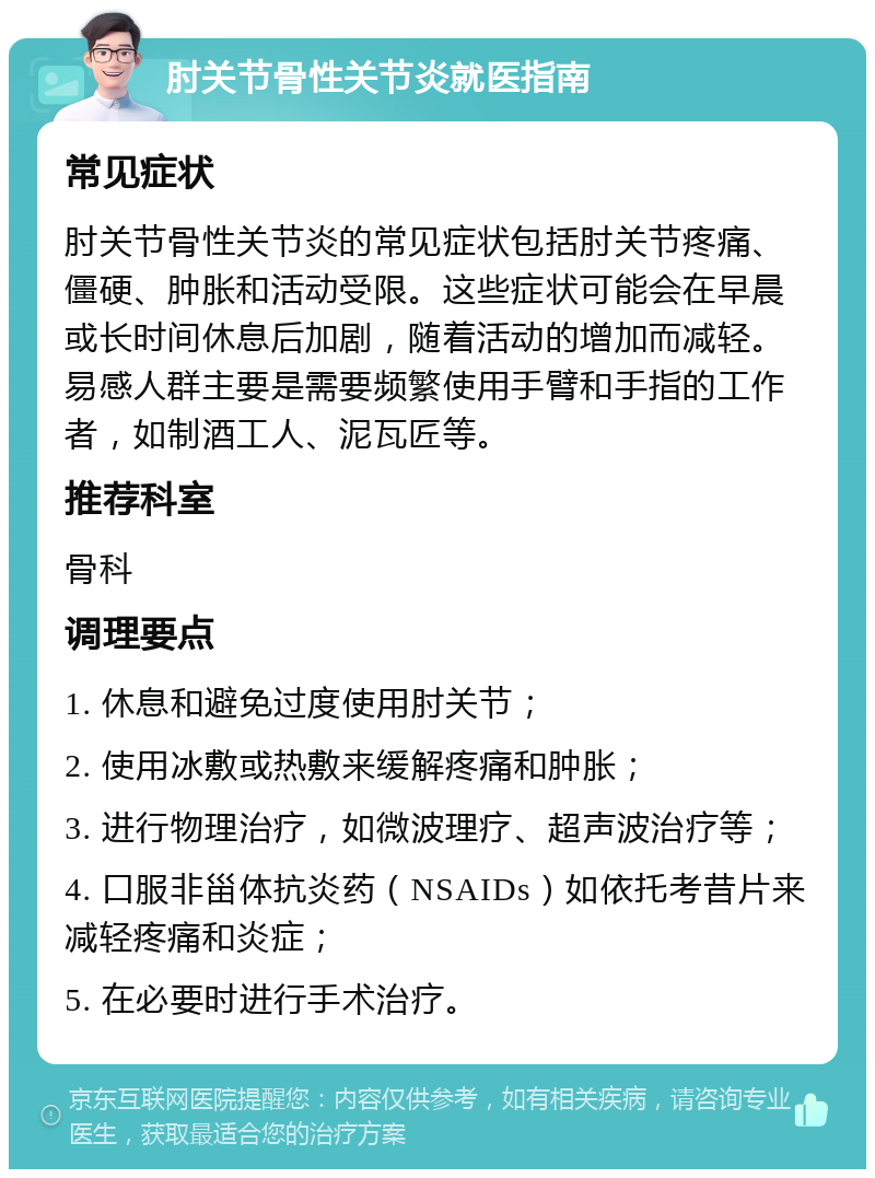 肘关节骨性关节炎就医指南 常见症状 肘关节骨性关节炎的常见症状包括肘关节疼痛、僵硬、肿胀和活动受限。这些症状可能会在早晨或长时间休息后加剧，随着活动的增加而减轻。易感人群主要是需要频繁使用手臂和手指的工作者，如制酒工人、泥瓦匠等。 推荐科室 骨科 调理要点 1. 休息和避免过度使用肘关节； 2. 使用冰敷或热敷来缓解疼痛和肿胀； 3. 进行物理治疗，如微波理疗、超声波治疗等； 4. 口服非甾体抗炎药（NSAIDs）如依托考昔片来减轻疼痛和炎症； 5. 在必要时进行手术治疗。