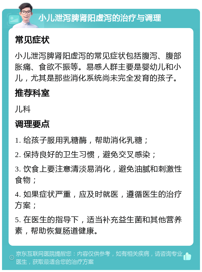 小儿泄泻脾肾阳虚泻的治疗与调理 常见症状 小儿泄泻脾肾阳虚泻的常见症状包括腹泻、腹部胀痛、食欲不振等。易感人群主要是婴幼儿和小儿，尤其是那些消化系统尚未完全发育的孩子。 推荐科室 儿科 调理要点 1. 给孩子服用乳糖酶，帮助消化乳糖； 2. 保持良好的卫生习惯，避免交叉感染； 3. 饮食上要注意清淡易消化，避免油腻和刺激性食物； 4. 如果症状严重，应及时就医，遵循医生的治疗方案； 5. 在医生的指导下，适当补充益生菌和其他营养素，帮助恢复肠道健康。