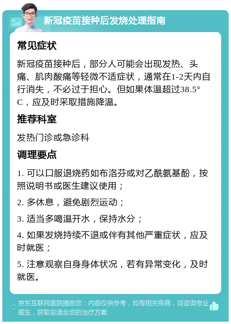 新冠疫苗接种后发烧处理指南 常见症状 新冠疫苗接种后，部分人可能会出现发热、头痛、肌肉酸痛等轻微不适症状，通常在1-2天内自行消失，不必过于担心。但如果体温超过38.5°C，应及时采取措施降温。 推荐科室 发热门诊或急诊科 调理要点 1. 可以口服退烧药如布洛芬或对乙酰氨基酚，按照说明书或医生建议使用； 2. 多休息，避免剧烈运动； 3. 适当多喝温开水，保持水分； 4. 如果发烧持续不退或伴有其他严重症状，应及时就医； 5. 注意观察自身身体状况，若有异常变化，及时就医。