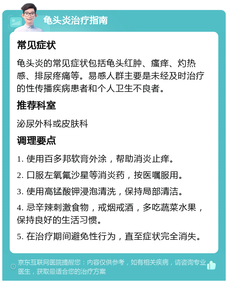 龟头炎治疗指南 常见症状 龟头炎的常见症状包括龟头红肿、瘙痒、灼热感、排尿疼痛等。易感人群主要是未经及时治疗的性传播疾病患者和个人卫生不良者。 推荐科室 泌尿外科或皮肤科 调理要点 1. 使用百多邦软膏外涂，帮助消炎止痒。 2. 口服左氧氟沙星等消炎药，按医嘱服用。 3. 使用高锰酸钾浸泡清洗，保持局部清洁。 4. 忌辛辣刺激食物，戒烟戒酒，多吃蔬菜水果，保持良好的生活习惯。 5. 在治疗期间避免性行为，直至症状完全消失。