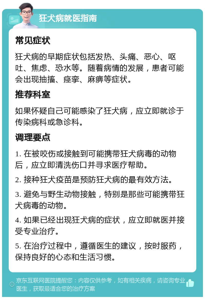 狂犬病就医指南 常见症状 狂犬病的早期症状包括发热、头痛、恶心、呕吐、焦虑、恐水等。随着病情的发展，患者可能会出现抽搐、痉挛、麻痹等症状。 推荐科室 如果怀疑自己可能感染了狂犬病，应立即就诊于传染病科或急诊科。 调理要点 1. 在被咬伤或接触到可能携带狂犬病毒的动物后，应立即清洗伤口并寻求医疗帮助。 2. 接种狂犬疫苗是预防狂犬病的最有效方法。 3. 避免与野生动物接触，特别是那些可能携带狂犬病毒的动物。 4. 如果已经出现狂犬病的症状，应立即就医并接受专业治疗。 5. 在治疗过程中，遵循医生的建议，按时服药，保持良好的心态和生活习惯。