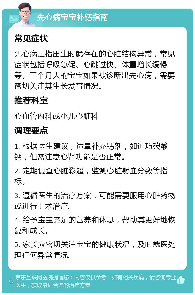 先心病宝宝补钙指南 常见症状 先心病是指出生时就存在的心脏结构异常，常见症状包括呼吸急促、心跳过快、体重增长缓慢等。三个月大的宝宝如果被诊断出先心病，需要密切关注其生长发育情况。 推荐科室 心血管内科或小儿心脏科 调理要点 1. 根据医生建议，适量补充钙剂，如迪巧碳酸钙，但需注意心肾功能是否正常。 2. 定期复查心脏彩超，监测心脏射血分数等指标。 3. 遵循医生的治疗方案，可能需要服用心脏药物或进行手术治疗。 4. 给予宝宝充足的营养和休息，帮助其更好地恢复和成长。 5. 家长应密切关注宝宝的健康状况，及时就医处理任何异常情况。