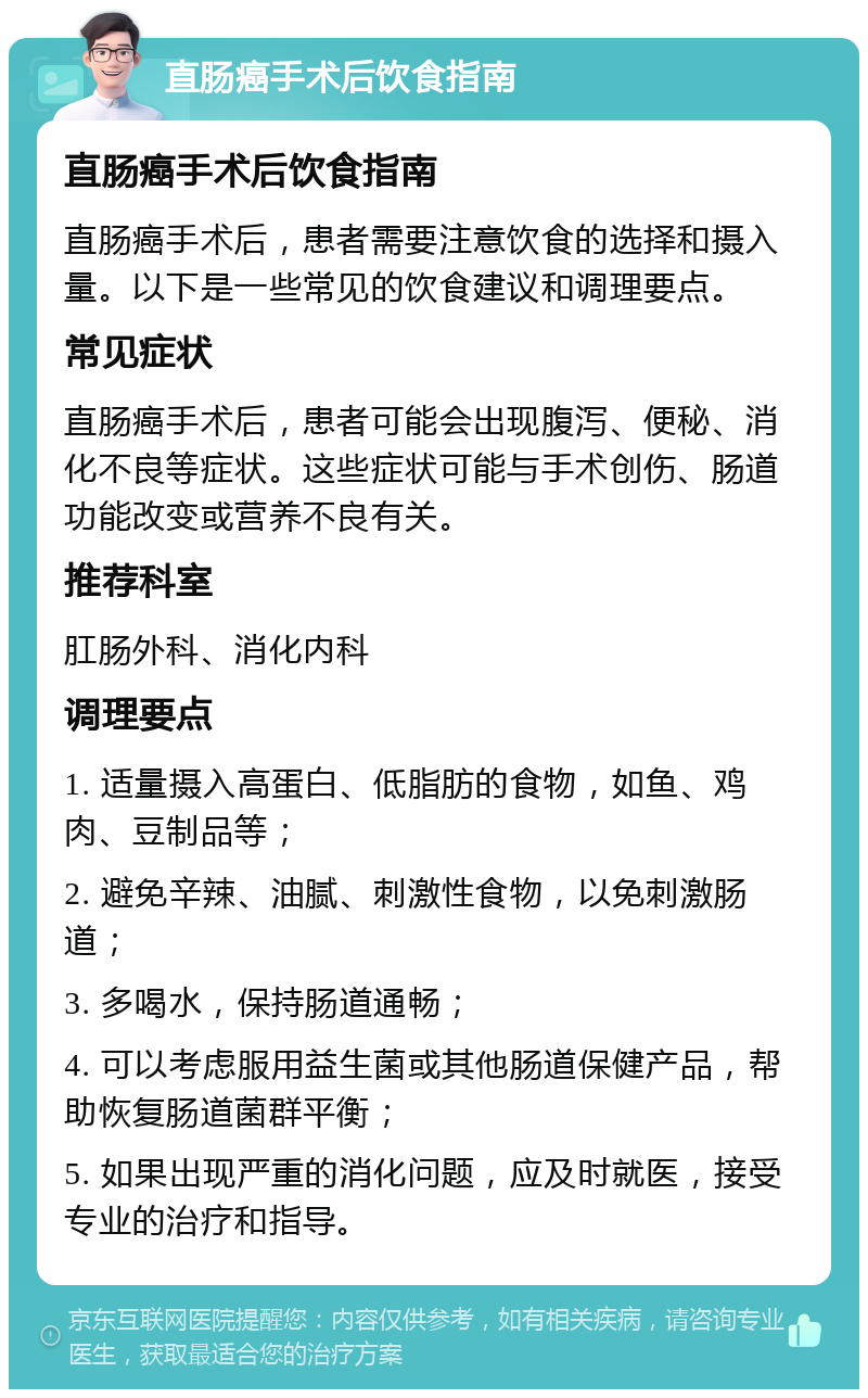 直肠癌手术后饮食指南 直肠癌手术后饮食指南 直肠癌手术后，患者需要注意饮食的选择和摄入量。以下是一些常见的饮食建议和调理要点。 常见症状 直肠癌手术后，患者可能会出现腹泻、便秘、消化不良等症状。这些症状可能与手术创伤、肠道功能改变或营养不良有关。 推荐科室 肛肠外科、消化内科 调理要点 1. 适量摄入高蛋白、低脂肪的食物，如鱼、鸡肉、豆制品等； 2. 避免辛辣、油腻、刺激性食物，以免刺激肠道； 3. 多喝水，保持肠道通畅； 4. 可以考虑服用益生菌或其他肠道保健产品，帮助恢复肠道菌群平衡； 5. 如果出现严重的消化问题，应及时就医，接受专业的治疗和指导。