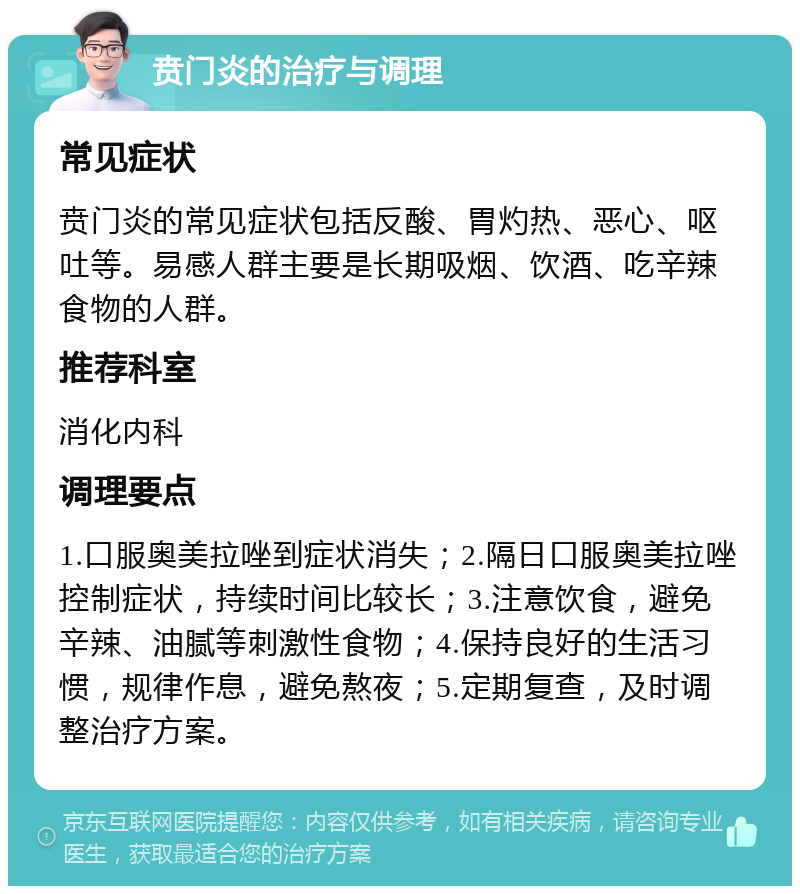 贲门炎的治疗与调理 常见症状 贲门炎的常见症状包括反酸、胃灼热、恶心、呕吐等。易感人群主要是长期吸烟、饮酒、吃辛辣食物的人群。 推荐科室 消化内科 调理要点 1.口服奥美拉唑到症状消失；2.隔日口服奥美拉唑控制症状，持续时间比较长；3.注意饮食，避免辛辣、油腻等刺激性食物；4.保持良好的生活习惯，规律作息，避免熬夜；5.定期复查，及时调整治疗方案。