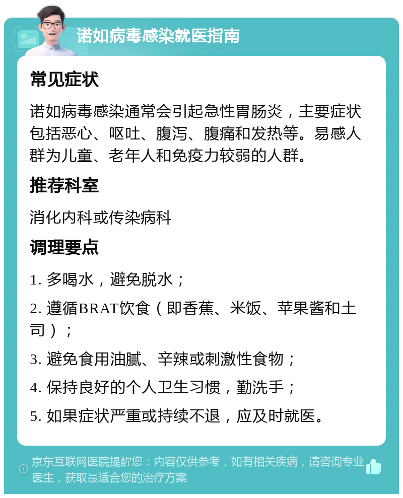 诺如病毒感染就医指南 常见症状 诺如病毒感染通常会引起急性胃肠炎，主要症状包括恶心、呕吐、腹泻、腹痛和发热等。易感人群为儿童、老年人和免疫力较弱的人群。 推荐科室 消化内科或传染病科 调理要点 1. 多喝水，避免脱水； 2. 遵循BRAT饮食（即香蕉、米饭、苹果酱和土司）； 3. 避免食用油腻、辛辣或刺激性食物； 4. 保持良好的个人卫生习惯，勤洗手； 5. 如果症状严重或持续不退，应及时就医。