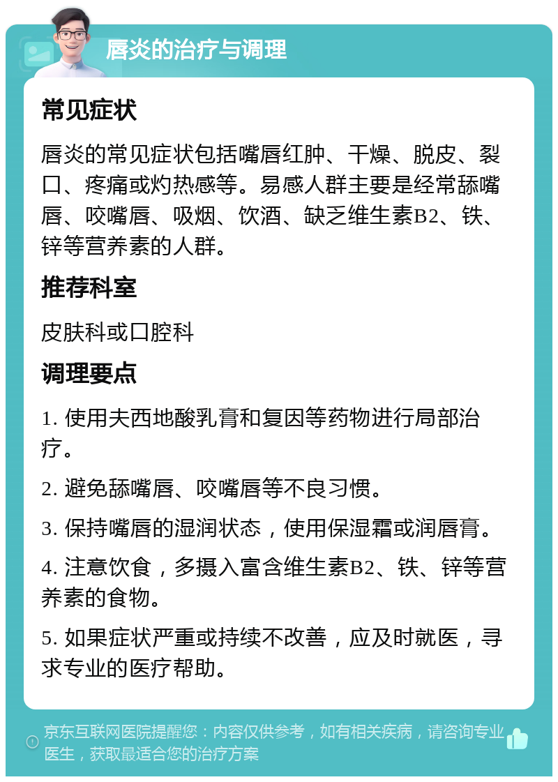 唇炎的治疗与调理 常见症状 唇炎的常见症状包括嘴唇红肿、干燥、脱皮、裂口、疼痛或灼热感等。易感人群主要是经常舔嘴唇、咬嘴唇、吸烟、饮酒、缺乏维生素B2、铁、锌等营养素的人群。 推荐科室 皮肤科或口腔科 调理要点 1. 使用夫西地酸乳膏和复因等药物进行局部治疗。 2. 避免舔嘴唇、咬嘴唇等不良习惯。 3. 保持嘴唇的湿润状态，使用保湿霜或润唇膏。 4. 注意饮食，多摄入富含维生素B2、铁、锌等营养素的食物。 5. 如果症状严重或持续不改善，应及时就医，寻求专业的医疗帮助。