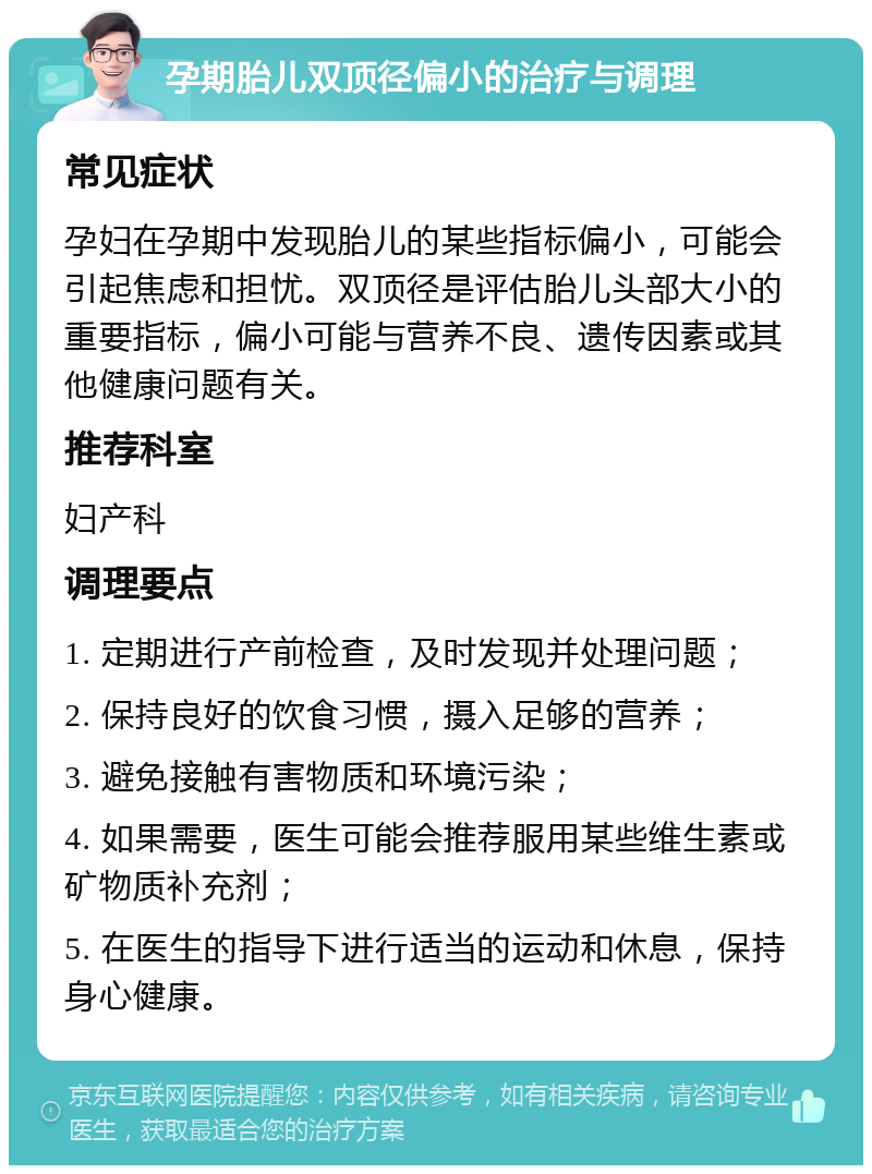 孕期胎儿双顶径偏小的治疗与调理 常见症状 孕妇在孕期中发现胎儿的某些指标偏小，可能会引起焦虑和担忧。双顶径是评估胎儿头部大小的重要指标，偏小可能与营养不良、遗传因素或其他健康问题有关。 推荐科室 妇产科 调理要点 1. 定期进行产前检查，及时发现并处理问题； 2. 保持良好的饮食习惯，摄入足够的营养； 3. 避免接触有害物质和环境污染； 4. 如果需要，医生可能会推荐服用某些维生素或矿物质补充剂； 5. 在医生的指导下进行适当的运动和休息，保持身心健康。