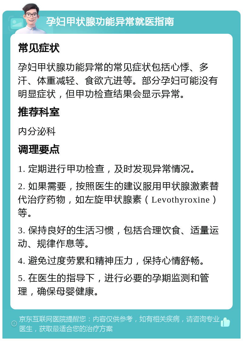 孕妇甲状腺功能异常就医指南 常见症状 孕妇甲状腺功能异常的常见症状包括心悸、多汗、体重减轻、食欲亢进等。部分孕妇可能没有明显症状，但甲功检查结果会显示异常。 推荐科室 内分泌科 调理要点 1. 定期进行甲功检查，及时发现异常情况。 2. 如果需要，按照医生的建议服用甲状腺激素替代治疗药物，如左旋甲状腺素（Levothyroxine）等。 3. 保持良好的生活习惯，包括合理饮食、适量运动、规律作息等。 4. 避免过度劳累和精神压力，保持心情舒畅。 5. 在医生的指导下，进行必要的孕期监测和管理，确保母婴健康。