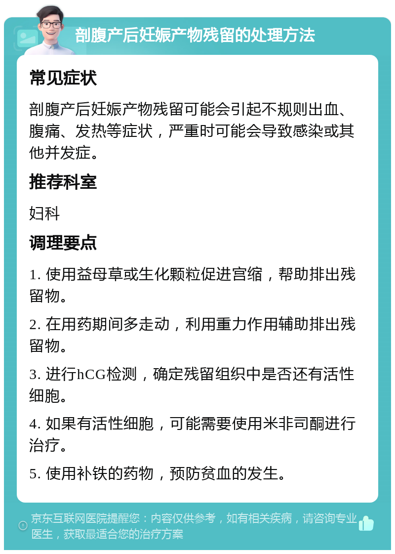 剖腹产后妊娠产物残留的处理方法 常见症状 剖腹产后妊娠产物残留可能会引起不规则出血、腹痛、发热等症状，严重时可能会导致感染或其他并发症。 推荐科室 妇科 调理要点 1. 使用益母草或生化颗粒促进宫缩，帮助排出残留物。 2. 在用药期间多走动，利用重力作用辅助排出残留物。 3. 进行hCG检测，确定残留组织中是否还有活性细胞。 4. 如果有活性细胞，可能需要使用米非司酮进行治疗。 5. 使用补铁的药物，预防贫血的发生。