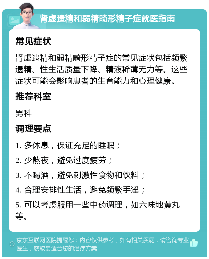 肾虚遗精和弱精畸形精子症就医指南 常见症状 肾虚遗精和弱精畸形精子症的常见症状包括频繁遗精、性生活质量下降、精液稀薄无力等。这些症状可能会影响患者的生育能力和心理健康。 推荐科室 男科 调理要点 1. 多休息，保证充足的睡眠； 2. 少熬夜，避免过度疲劳； 3. 不喝酒，避免刺激性食物和饮料； 4. 合理安排性生活，避免频繁手淫； 5. 可以考虑服用一些中药调理，如六味地黄丸等。