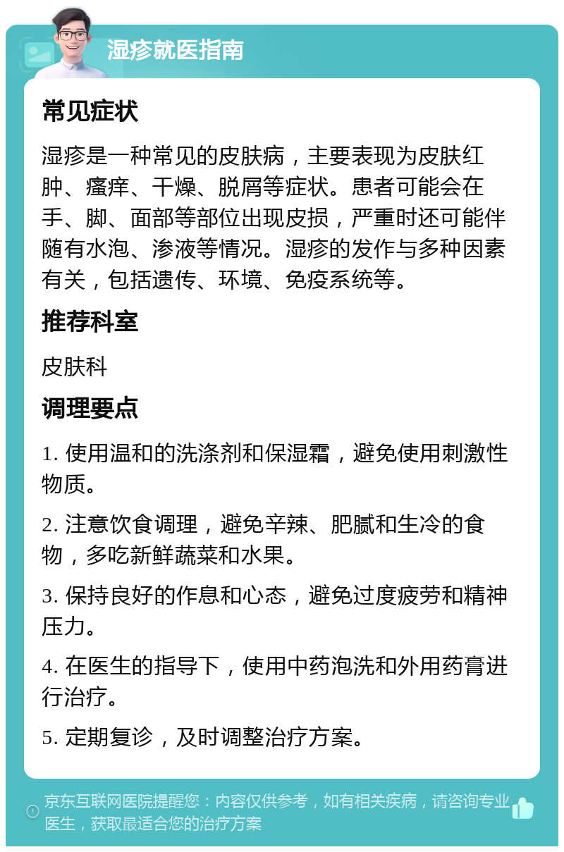 湿疹就医指南 常见症状 湿疹是一种常见的皮肤病，主要表现为皮肤红肿、瘙痒、干燥、脱屑等症状。患者可能会在手、脚、面部等部位出现皮损，严重时还可能伴随有水泡、渗液等情况。湿疹的发作与多种因素有关，包括遗传、环境、免疫系统等。 推荐科室 皮肤科 调理要点 1. 使用温和的洗涤剂和保湿霜，避免使用刺激性物质。 2. 注意饮食调理，避免辛辣、肥腻和生冷的食物，多吃新鲜蔬菜和水果。 3. 保持良好的作息和心态，避免过度疲劳和精神压力。 4. 在医生的指导下，使用中药泡洗和外用药膏进行治疗。 5. 定期复诊，及时调整治疗方案。