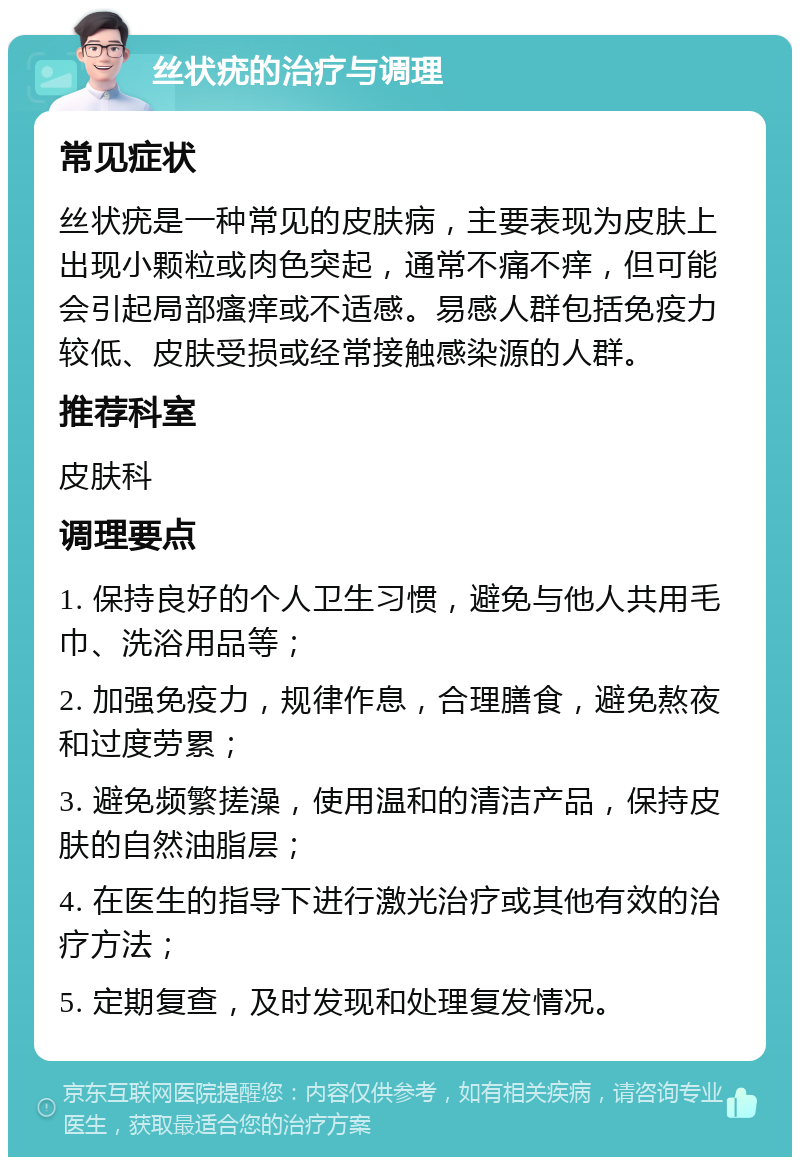 丝状疣的治疗与调理 常见症状 丝状疣是一种常见的皮肤病，主要表现为皮肤上出现小颗粒或肉色突起，通常不痛不痒，但可能会引起局部瘙痒或不适感。易感人群包括免疫力较低、皮肤受损或经常接触感染源的人群。 推荐科室 皮肤科 调理要点 1. 保持良好的个人卫生习惯，避免与他人共用毛巾、洗浴用品等； 2. 加强免疫力，规律作息，合理膳食，避免熬夜和过度劳累； 3. 避免频繁搓澡，使用温和的清洁产品，保持皮肤的自然油脂层； 4. 在医生的指导下进行激光治疗或其他有效的治疗方法； 5. 定期复查，及时发现和处理复发情况。