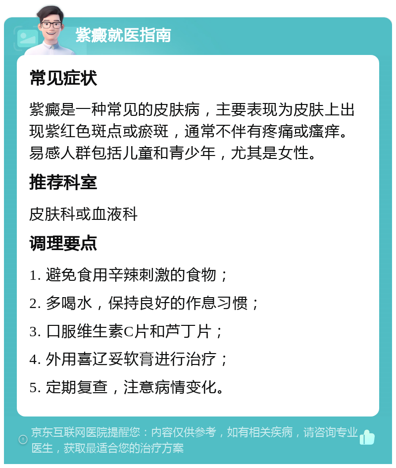 紫癜就医指南 常见症状 紫癜是一种常见的皮肤病，主要表现为皮肤上出现紫红色斑点或瘀斑，通常不伴有疼痛或瘙痒。易感人群包括儿童和青少年，尤其是女性。 推荐科室 皮肤科或血液科 调理要点 1. 避免食用辛辣刺激的食物； 2. 多喝水，保持良好的作息习惯； 3. 口服维生素C片和芦丁片； 4. 外用喜辽妥软膏进行治疗； 5. 定期复查，注意病情变化。