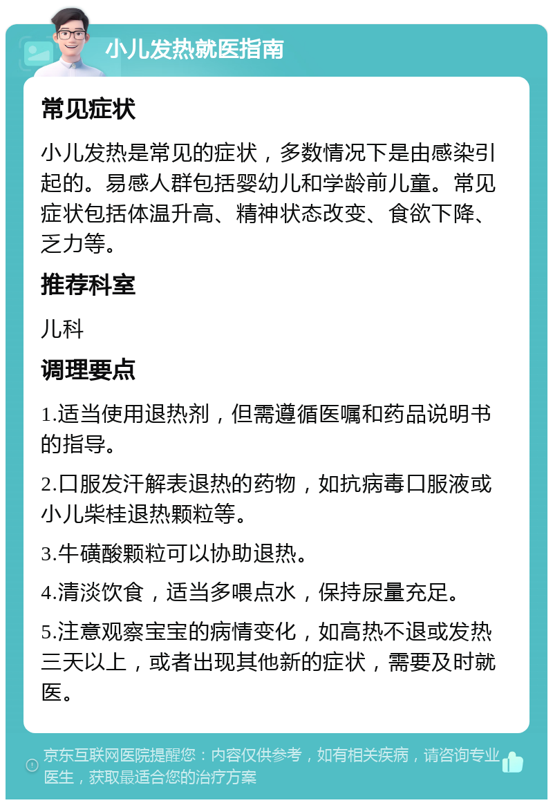 小儿发热就医指南 常见症状 小儿发热是常见的症状，多数情况下是由感染引起的。易感人群包括婴幼儿和学龄前儿童。常见症状包括体温升高、精神状态改变、食欲下降、乏力等。 推荐科室 儿科 调理要点 1.适当使用退热剂，但需遵循医嘱和药品说明书的指导。 2.口服发汗解表退热的药物，如抗病毒口服液或小儿柴桂退热颗粒等。 3.牛磺酸颗粒可以协助退热。 4.清淡饮食，适当多喂点水，保持尿量充足。 5.注意观察宝宝的病情变化，如高热不退或发热三天以上，或者出现其他新的症状，需要及时就医。