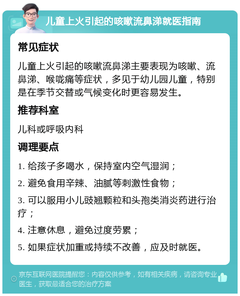 儿童上火引起的咳嗽流鼻涕就医指南 常见症状 儿童上火引起的咳嗽流鼻涕主要表现为咳嗽、流鼻涕、喉咙痛等症状，多见于幼儿园儿童，特别是在季节交替或气候变化时更容易发生。 推荐科室 儿科或呼吸内科 调理要点 1. 给孩子多喝水，保持室内空气湿润； 2. 避免食用辛辣、油腻等刺激性食物； 3. 可以服用小儿豉翘颗粒和头孢类消炎药进行治疗； 4. 注意休息，避免过度劳累； 5. 如果症状加重或持续不改善，应及时就医。