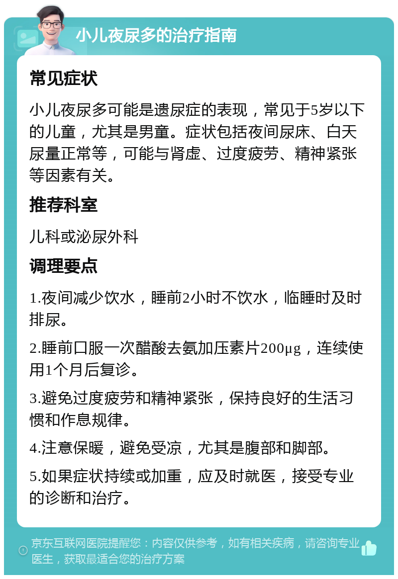 小儿夜尿多的治疗指南 常见症状 小儿夜尿多可能是遗尿症的表现，常见于5岁以下的儿童，尤其是男童。症状包括夜间尿床、白天尿量正常等，可能与肾虚、过度疲劳、精神紧张等因素有关。 推荐科室 儿科或泌尿外科 调理要点 1.夜间减少饮水，睡前2小时不饮水，临睡时及时排尿。 2.睡前口服一次醋酸去氨加压素片200μg，连续使用1个月后复诊。 3.避免过度疲劳和精神紧张，保持良好的生活习惯和作息规律。 4.注意保暖，避免受凉，尤其是腹部和脚部。 5.如果症状持续或加重，应及时就医，接受专业的诊断和治疗。